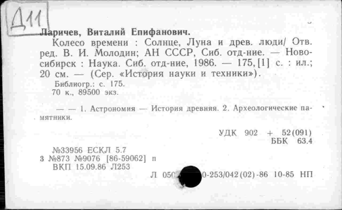 ﻿Ж
Ларичев, Виталий Епифанович.
Колесо времени : Солнце, Луна и древ, люди/ Отв. ред. В. И. Молодин; АН СССР, Сиб. отд-ние. — Новосибирск : Наука. Сиб. отд-ние, 1986. — 175, [1] с. : ил.; 20 см. — (Сер. «История науки и техники»),
Библиогр.: с. 175.
70 к., 89500 экз.
---------1. Астрономия — История древняя. 2. Археологические памятники.
№33956 ЕСКЛ 5.7
3 №873 №9076 [86-59062] п ВКП 15.09.86 Л253
Л 050.J
УДК 902 + 52(091)
ББК 63.4
10-253/042 (02)-86 10-85 НП